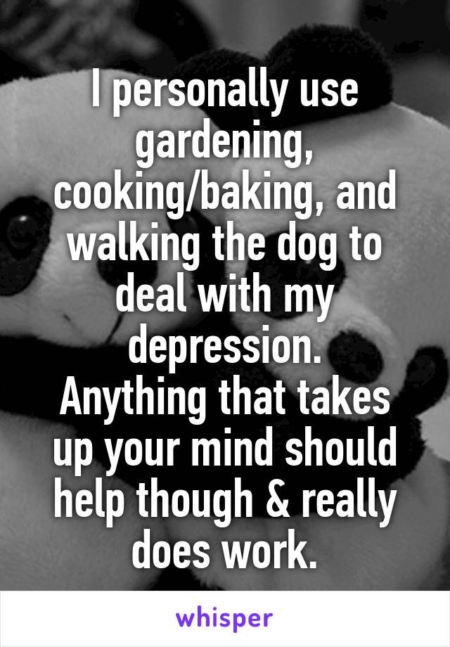 I personally use gardening, cooking/baking, and walking the dog to deal with my depression.
Anything that takes up your mind should help though & really does work.