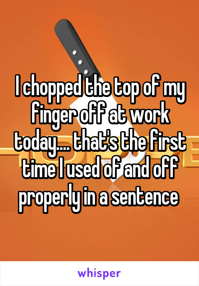 I chopped the top of my finger off at work today.... that's the first time I used of and off properly in a sentence 