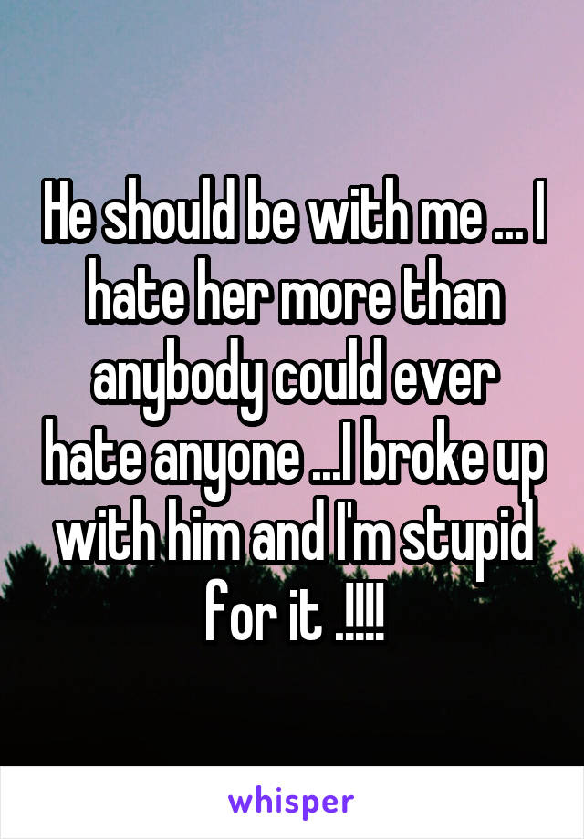 He should be with me ... I hate her more than anybody could ever hate anyone ...I broke up with him and I'm stupid for it .!!!!