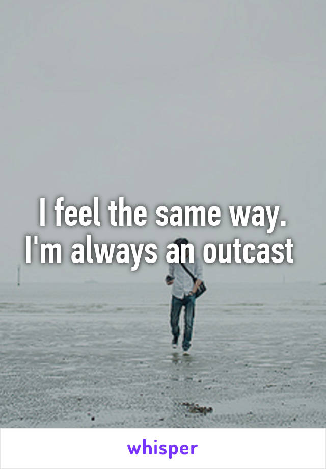 I feel the same way. I'm always an outcast 