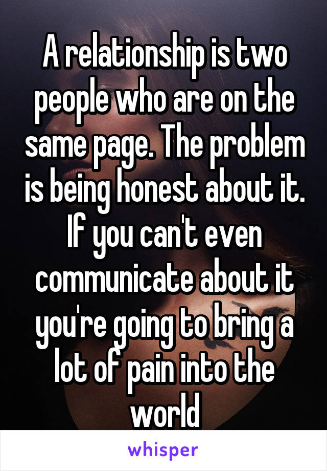 A relationship is two people who are on the same page. The problem is being honest about it. If you can't even communicate about it you're going to bring a lot of pain into the world