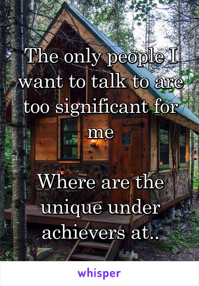 The only people I want to talk to are too significant for me

Where are the unique under achievers at..