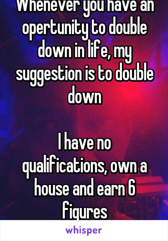 Whenever you have an opertunity to double down in life, my suggestion is to double down

I have no qualifications, own a house and earn 6 figures
Double down crew