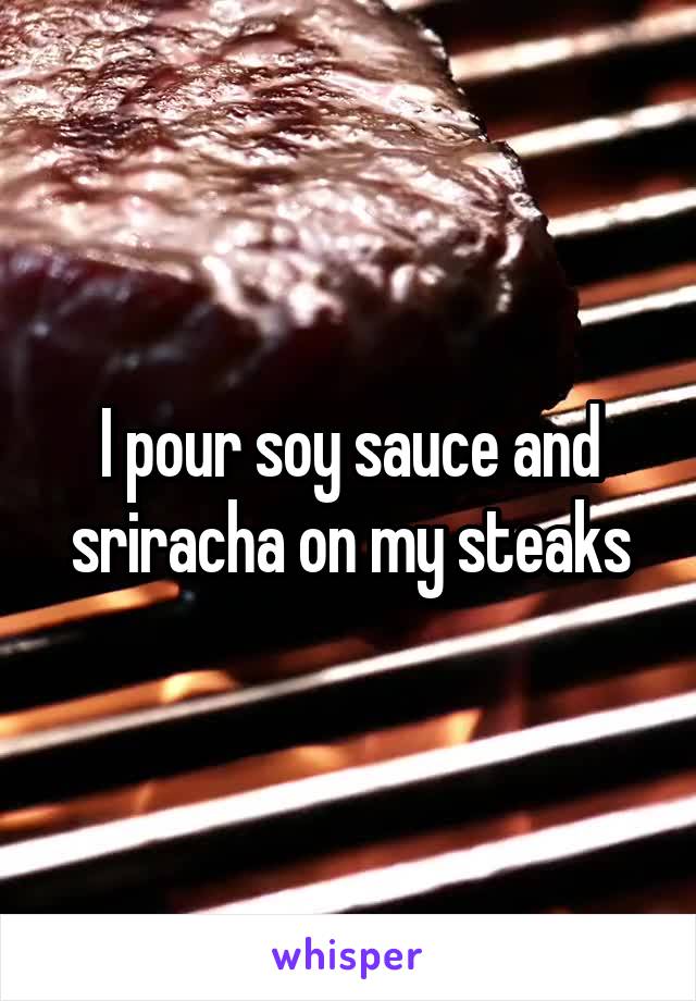 I pour soy sauce and sriracha on my steaks