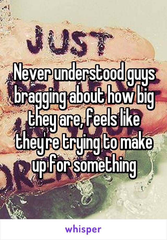 Never understood guys bragging about how big they are, feels like they're trying to make up for something