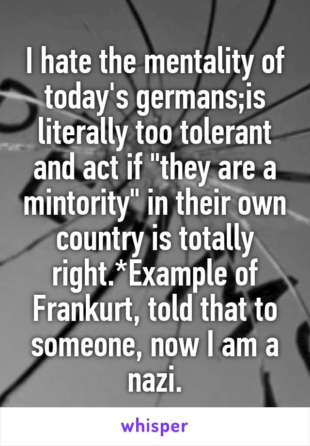 I hate the mentality of today's germans;is literally too tolerant and act if "they are a mintority" in their own country is totally right.*Example of Frankurt, told that to someone, now I am a nazi.