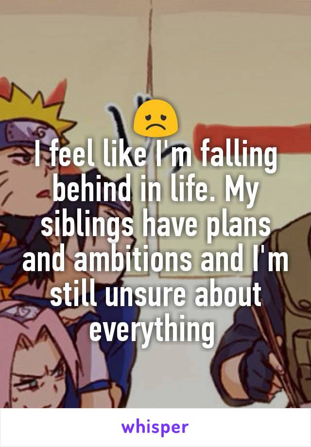 😞
I feel like I'm falling behind in life. My siblings have plans and ambitions and I'm still unsure about everything 