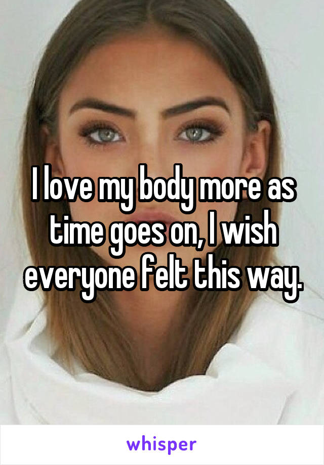 I love my body more as time goes on, I wish everyone felt this way.