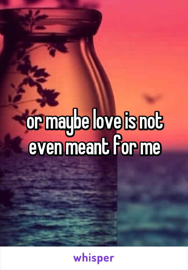 or maybe love is not even meant for me