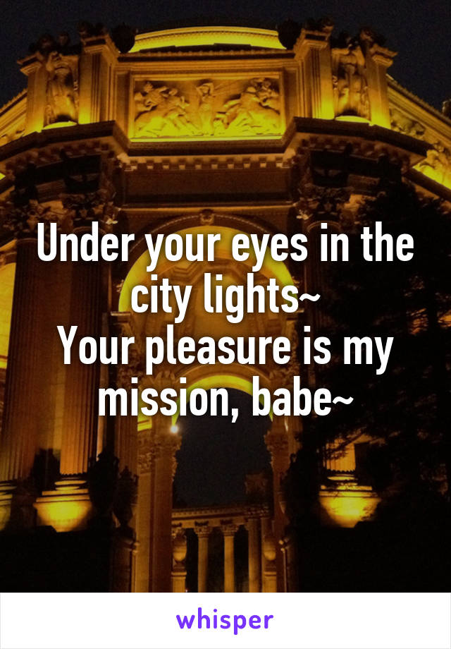 Under your eyes in the city lights~
Your pleasure is my mission, babe~