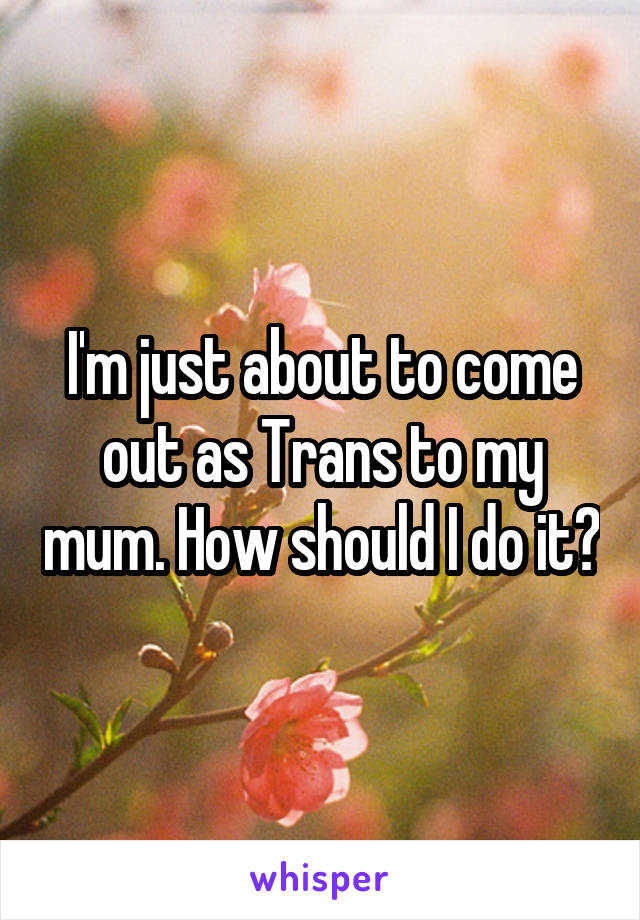 I'm just about to come out as Trans to my mum. How should I do it?