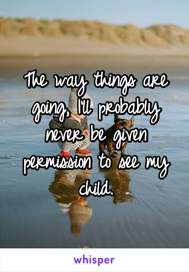 The way things are going, I'll probably never be given permission to see my child.