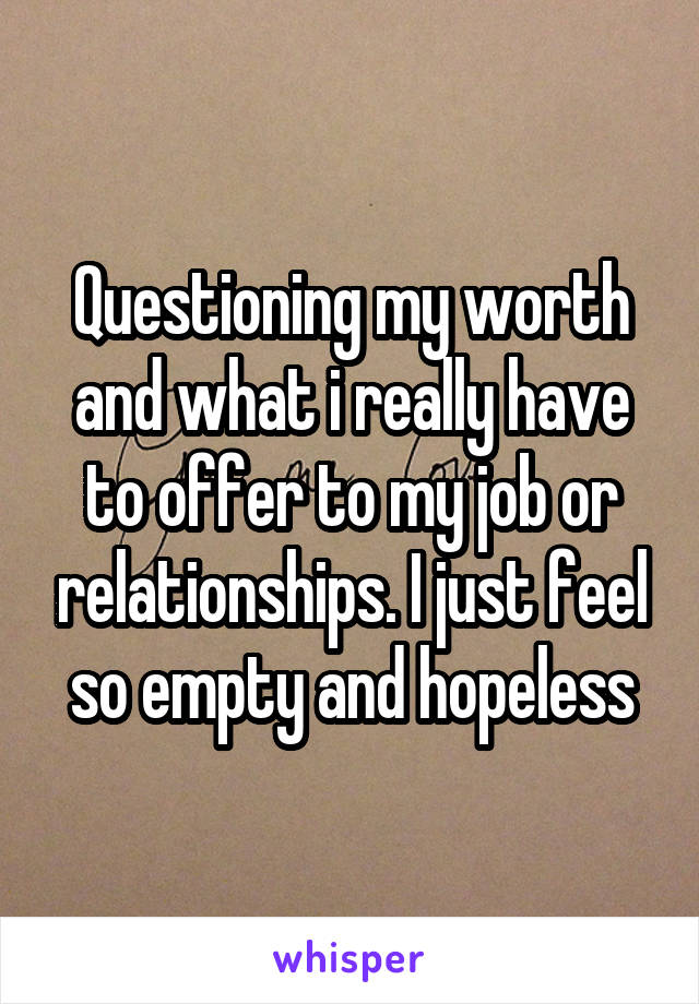 Questioning my worth and what i really have to offer to my job or relationships. I just feel so empty and hopeless