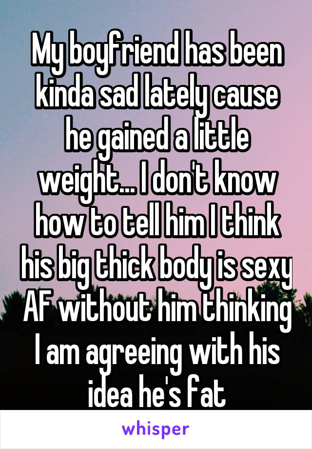 My boyfriend has been kinda sad lately cause he gained a little weight... I don't know how to tell him I think his big thick body is sexy AF without him thinking I am agreeing with his idea he's fat