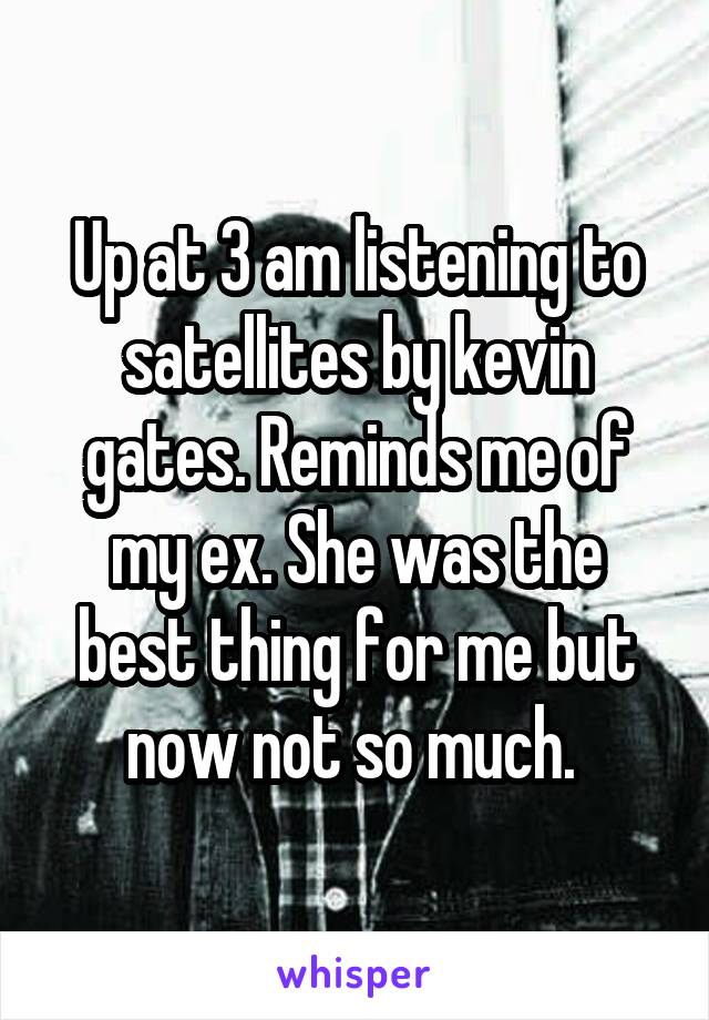 Up at 3 am listening to satellites by kevin gates. Reminds me of my ex. She was the best thing for me but now not so much. 