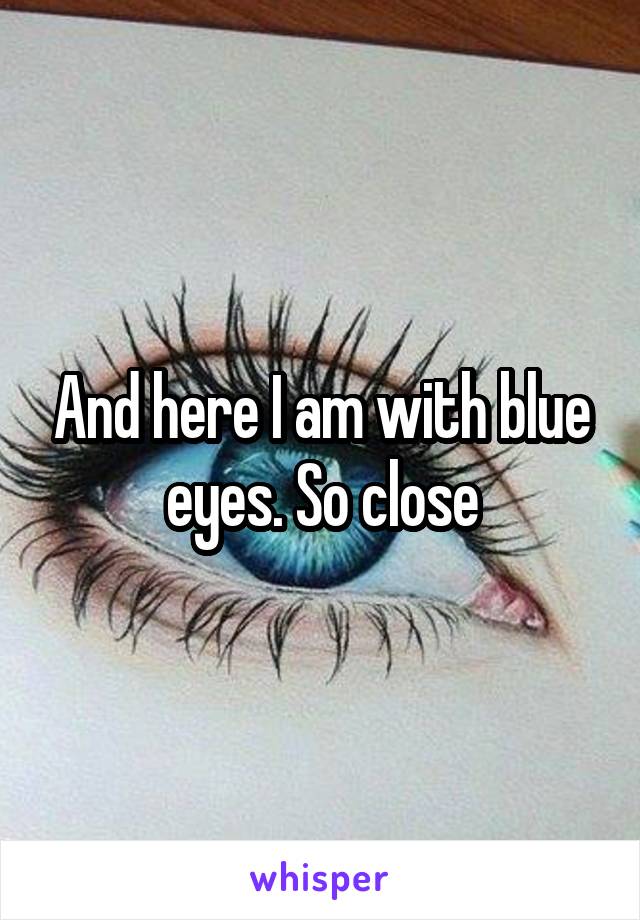 And here I am with blue eyes. So close