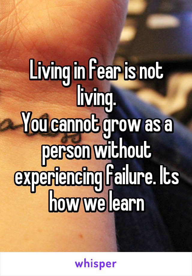 Living in fear is not living.
You cannot grow as a person without experiencing failure. Its how we learn