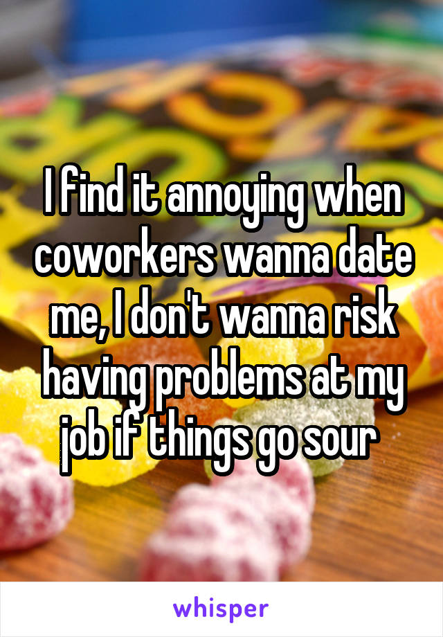 I find it annoying when coworkers wanna date me, I don't wanna risk having problems at my job if things go sour 