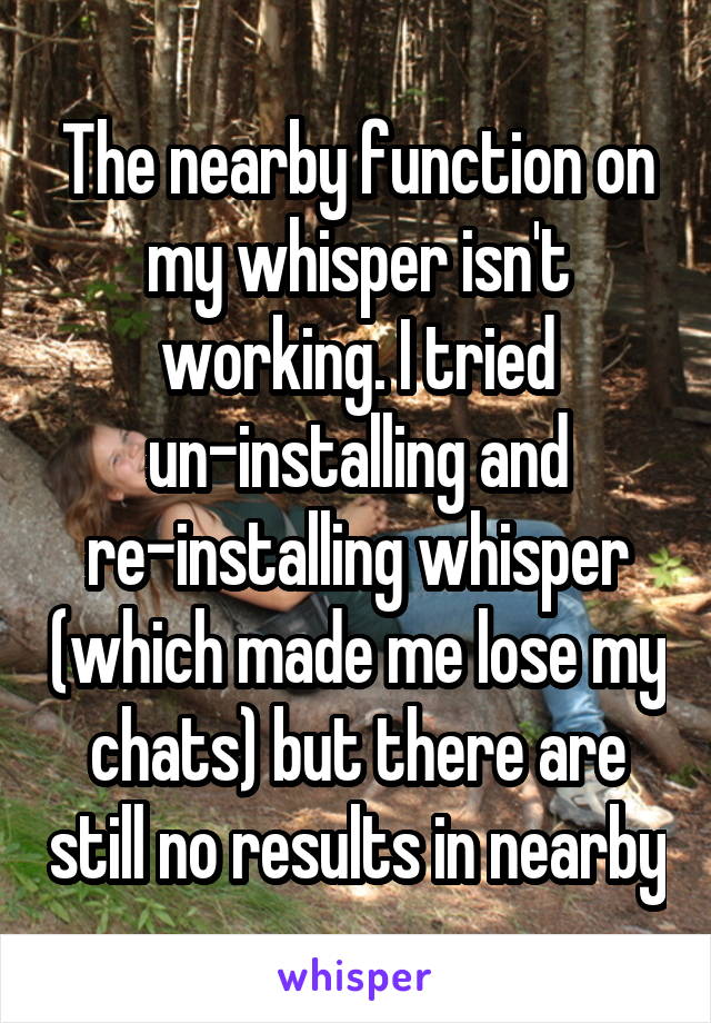 The nearby function on my whisper isn't working. I tried un-installing and re-installing whisper (which made me lose my chats) but there are still no results in nearby