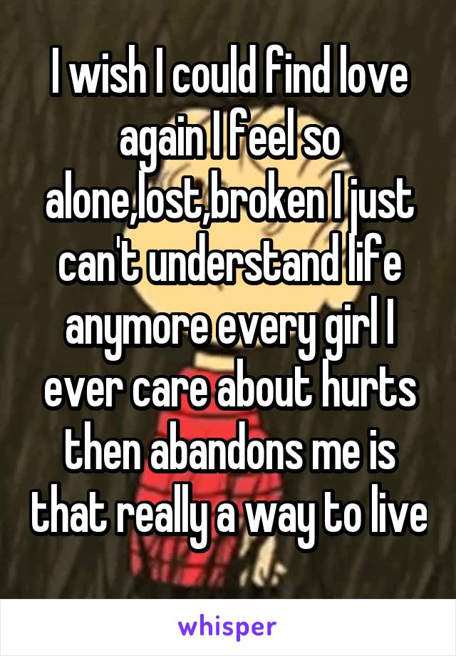 I wish I could find love again I feel so alone,lost,broken I just can't understand life anymore every girl I ever care about hurts then abandons me is that really a way to live 