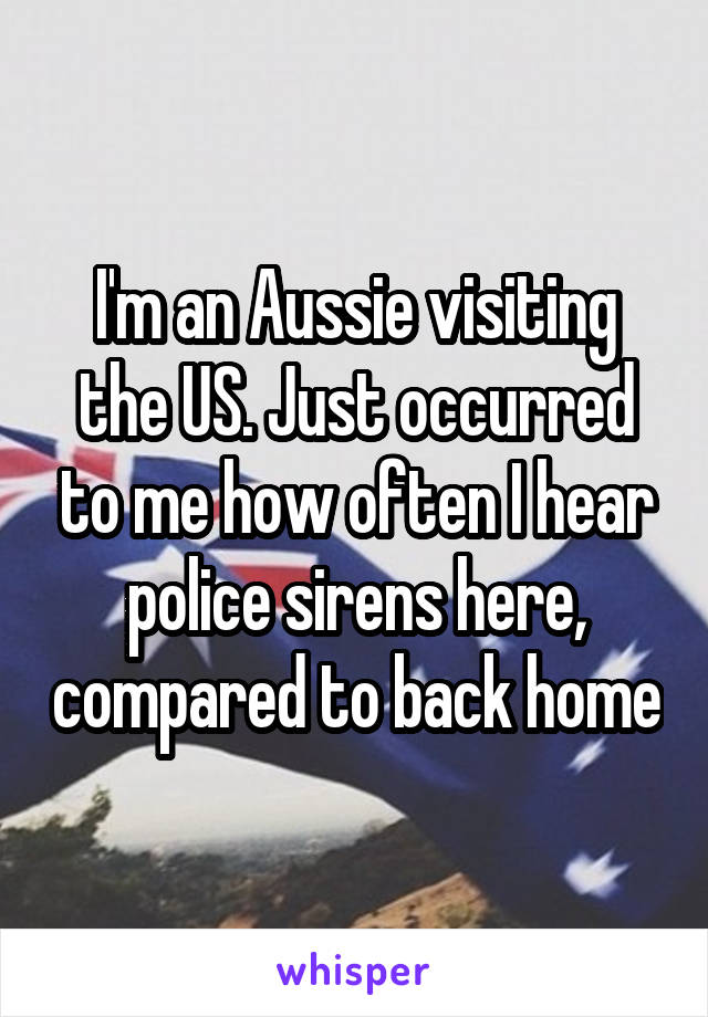 I'm an Aussie visiting the US. Just occurred to me how often I hear police sirens here, compared to back home