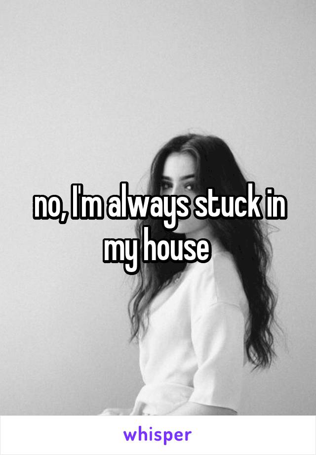 no, I'm always stuck in my house 