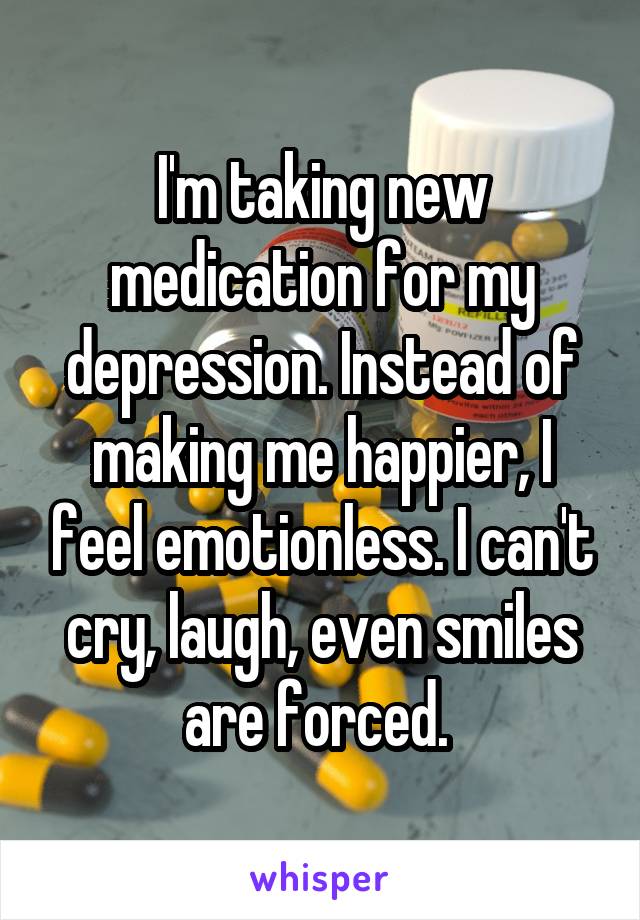 I'm taking new medication for my depression. Instead of making me happier, I feel emotionless. I can't cry, laugh, even smiles are forced. 