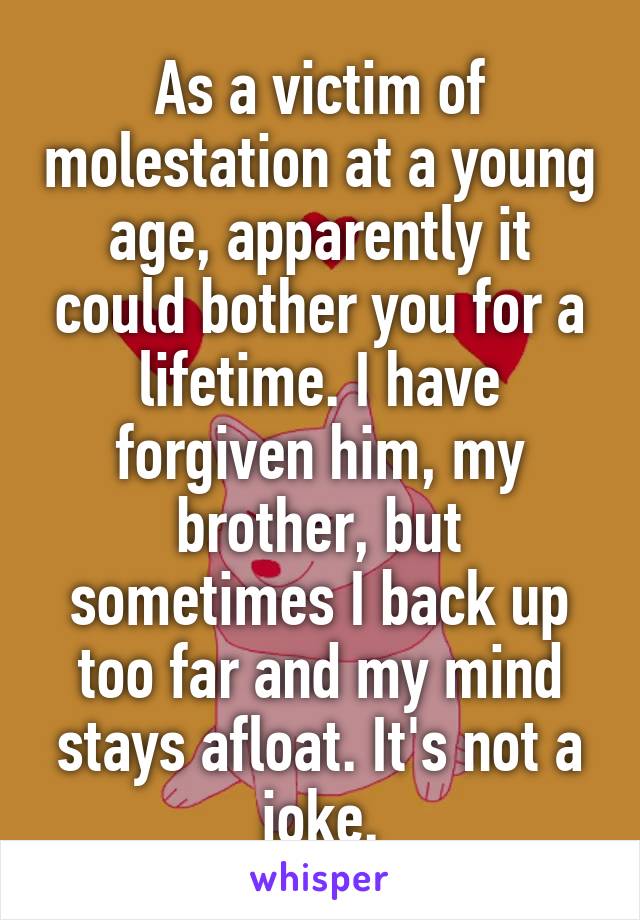 As a victim of molestation at a young age, apparently it could bother you for a lifetime. I have forgiven him, my brother, but sometimes I back up too far and my mind stays afloat. It's not a joke.