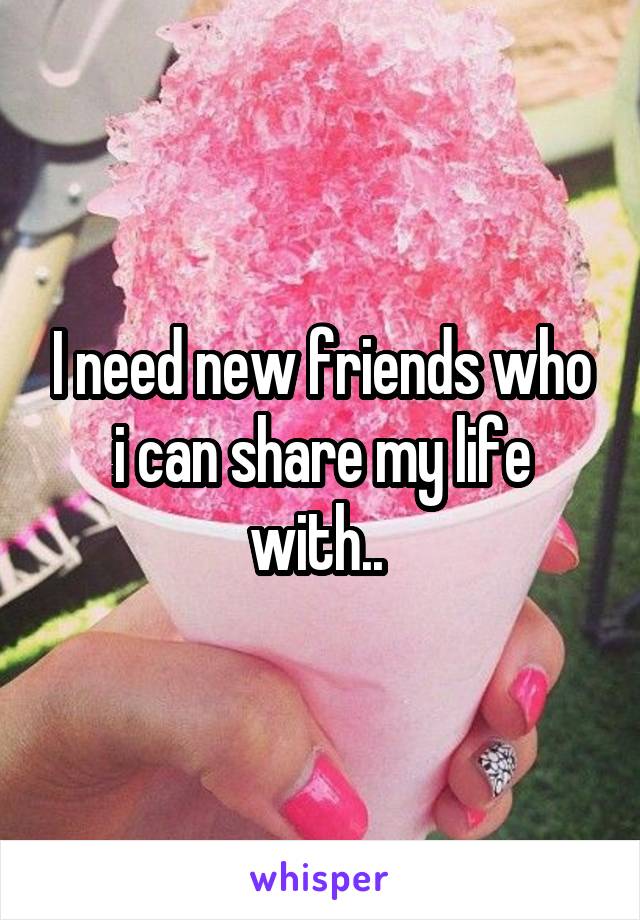 I need new friends who i can share my life with.. 