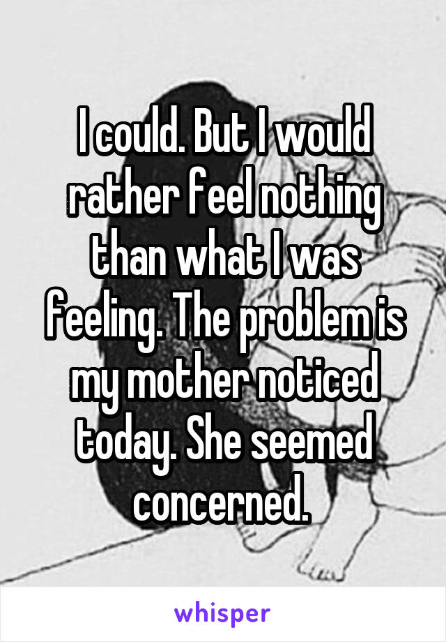 I could. But I would rather feel nothing than what I was feeling. The problem is my mother noticed today. She seemed concerned. 