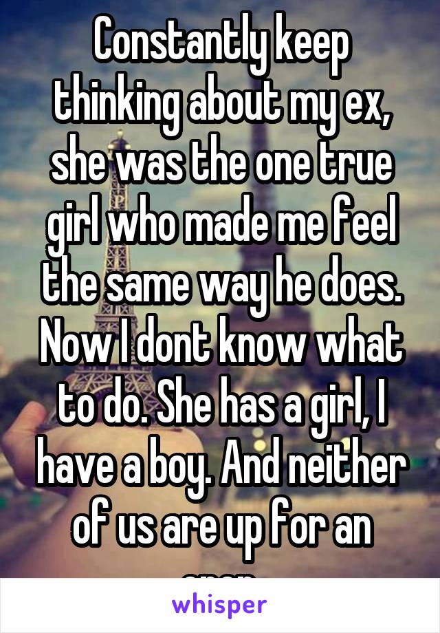 Constantly keep thinking about my ex, she was the one true girl who made me feel the same way he does. Now I dont know what to do. She has a girl, I have a boy. And neither of us are up for an open.