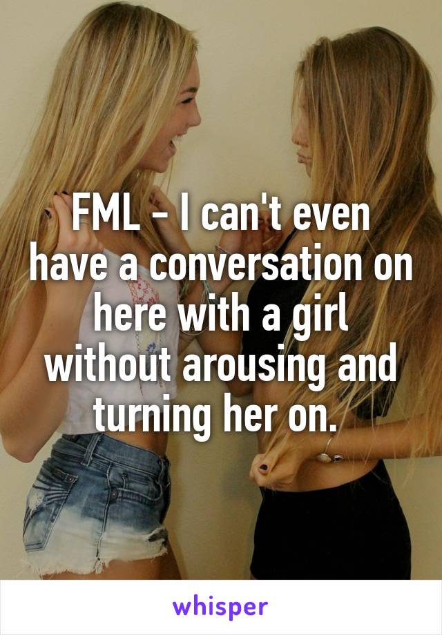 FML - I can't even have a conversation on here with a girl without arousing and turning her on. 