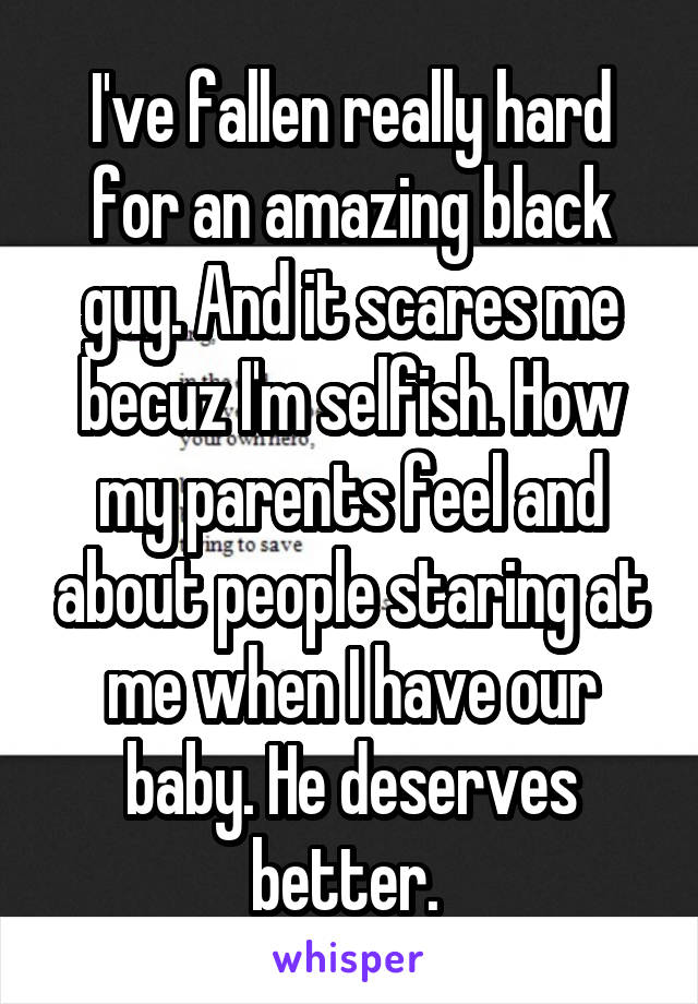 I've fallen really hard for an amazing black guy. And it scares me becuz I'm selfish. How my parents feel and about people staring at me when I have our baby. He deserves better. 