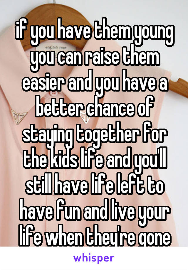 if you have them young you can raise them easier and you have a better chance of staying together for the kids life and you'll still have life left to have fun and live your life when they're gone