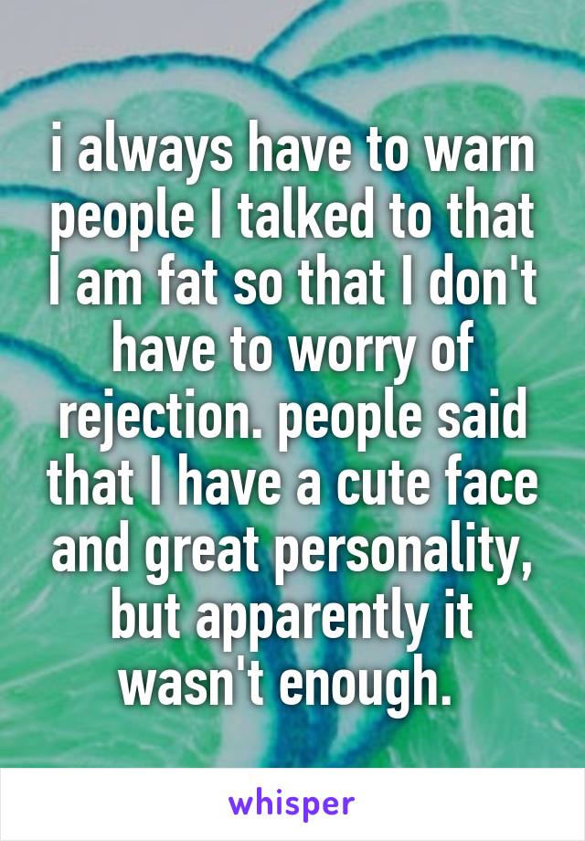 i always have to warn people I talked to that I am fat so that I don't have to worry of rejection. people said that I have a cute face and great personality, but apparently it wasn't enough. 