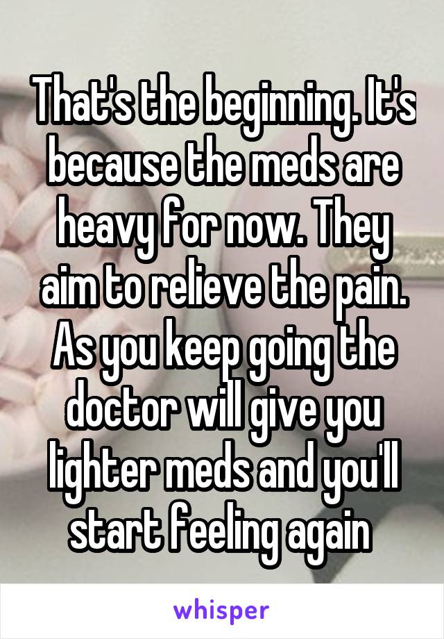 That's the beginning. It's because the meds are heavy for now. They aim to relieve the pain. As you keep going the doctor will give you lighter meds and you'll start feeling again 