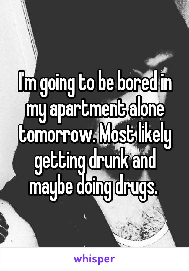 I'm going to be bored in my apartment alone tomorrow. Most likely getting drunk and maybe doing drugs. 