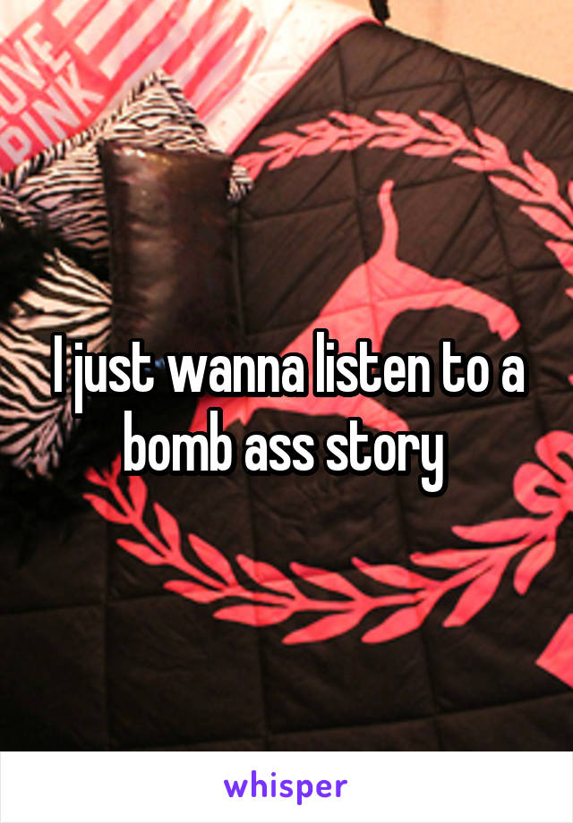 I just wanna listen to a bomb ass story 