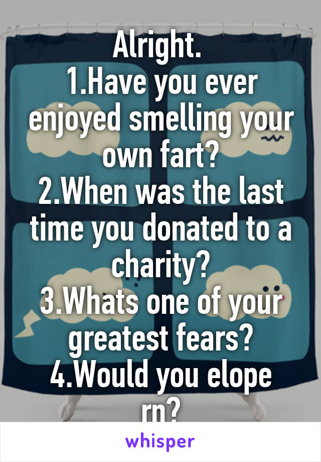 Alright. 
1.Have you ever enjoyed smelling your own fart?
2.When was the last time you donated to a charity?
3.Whats one of your greatest fears?
4.Would you elope rn?