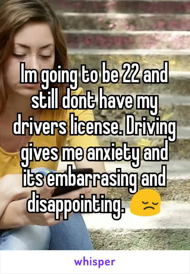 Im going to be 22 and still dont have my drivers license. Driving gives me anxiety and its embarrasing and disappointing. 😔