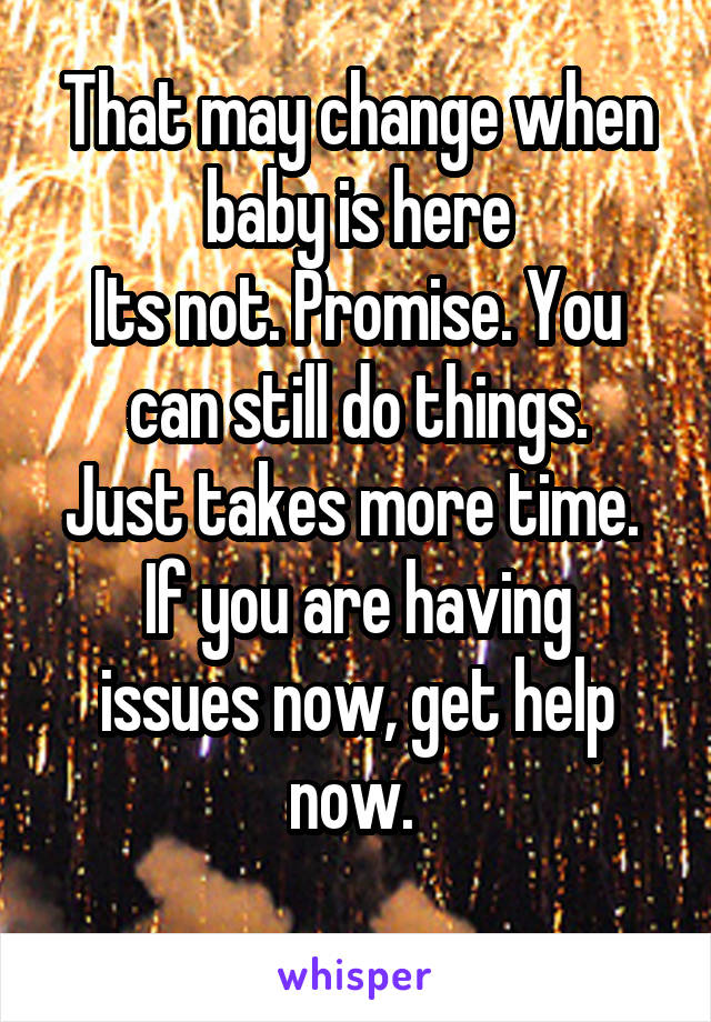 That may change when baby is here
Its not. Promise. You can still do things.
Just takes more time. 
If you are having issues now, get help now. 
