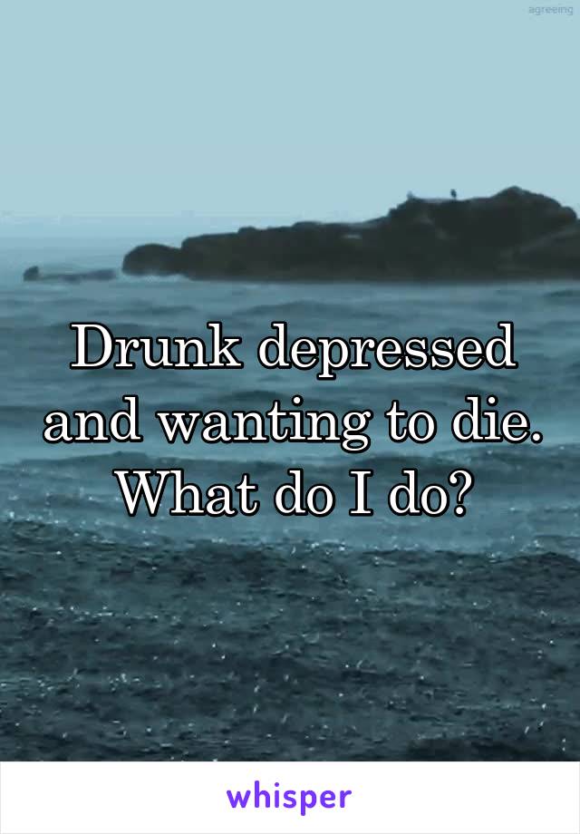 Drunk depressed and wanting to die. What do I do?