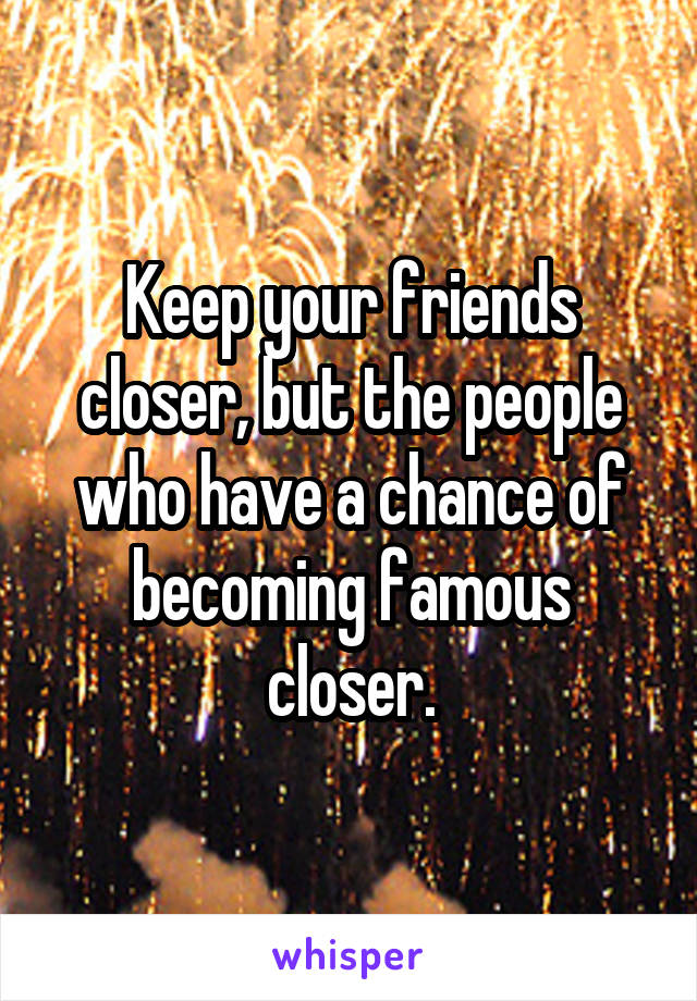 Keep your friends closer, but the people who have a chance of becoming famous closer.