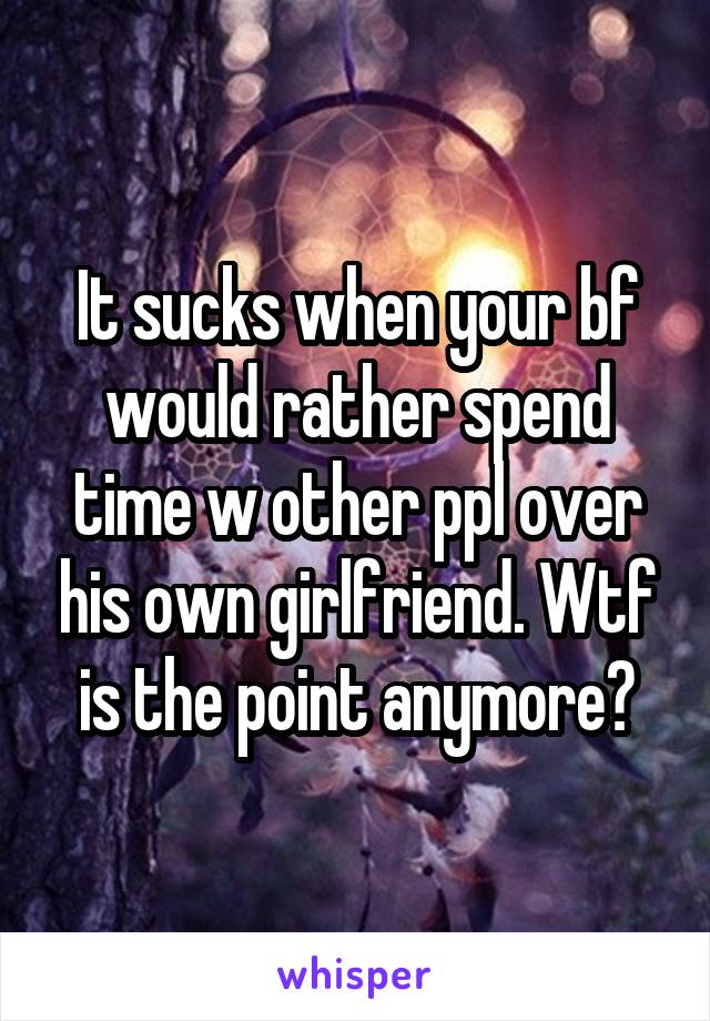 It sucks when your bf would rather spend time w other ppl over his own girlfriend. Wtf is the point anymore?