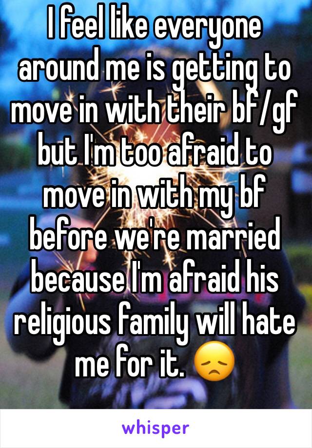 I feel like everyone around me is getting to move in with their bf/gf but I'm too afraid to move in with my bf before we're married because I'm afraid his religious family will hate me for it. 😞