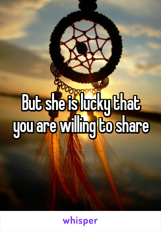 But she is lucky that you are willing to share