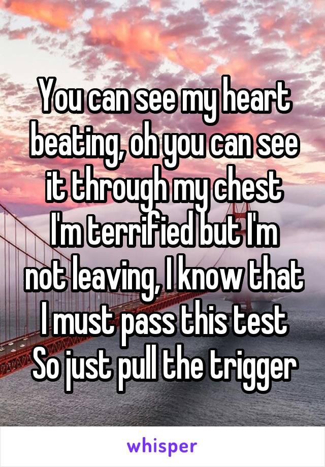 You can see my heart beating, oh you can see it through my chest
I'm terrified but I'm not leaving, I know that I must pass this test
So just pull the trigger