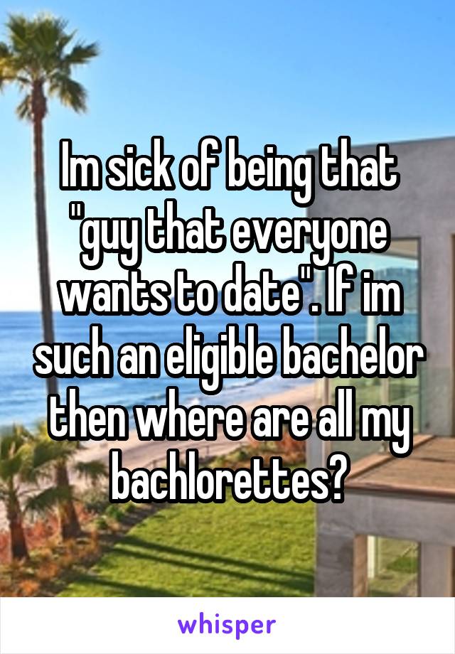 Im sick of being that "guy that everyone wants to date". If im such an eligible bachelor then where are all my bachlorettes?