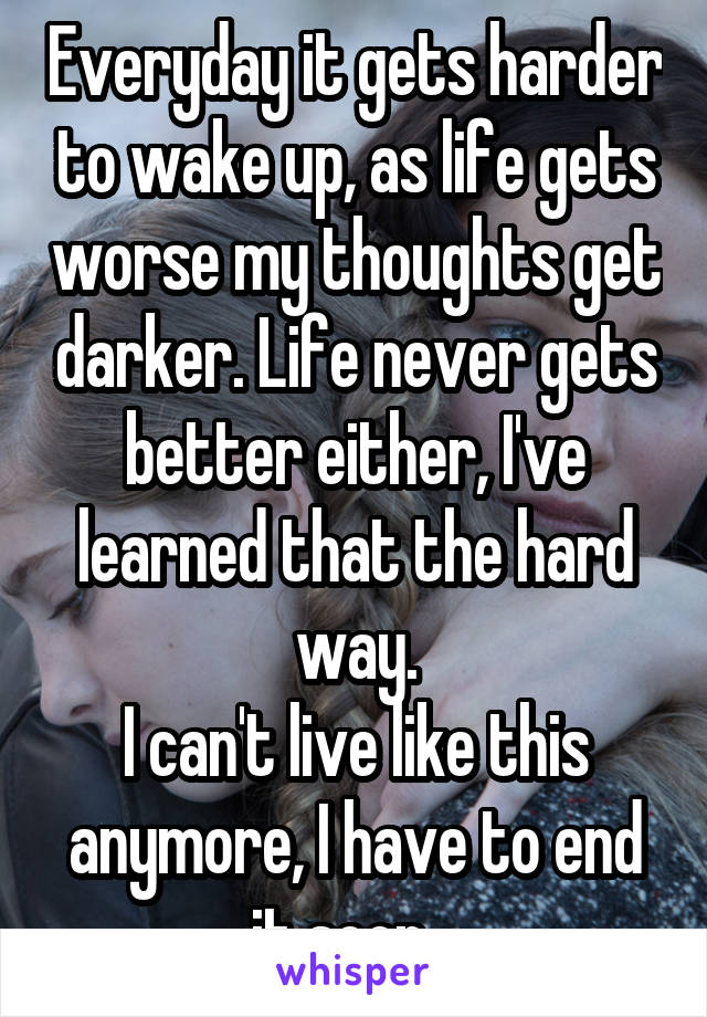 Everyday it gets harder to wake up, as life gets worse my thoughts get darker. Life never gets better either, I've learned that the hard way.
I can't live like this anymore, I have to end it soon...