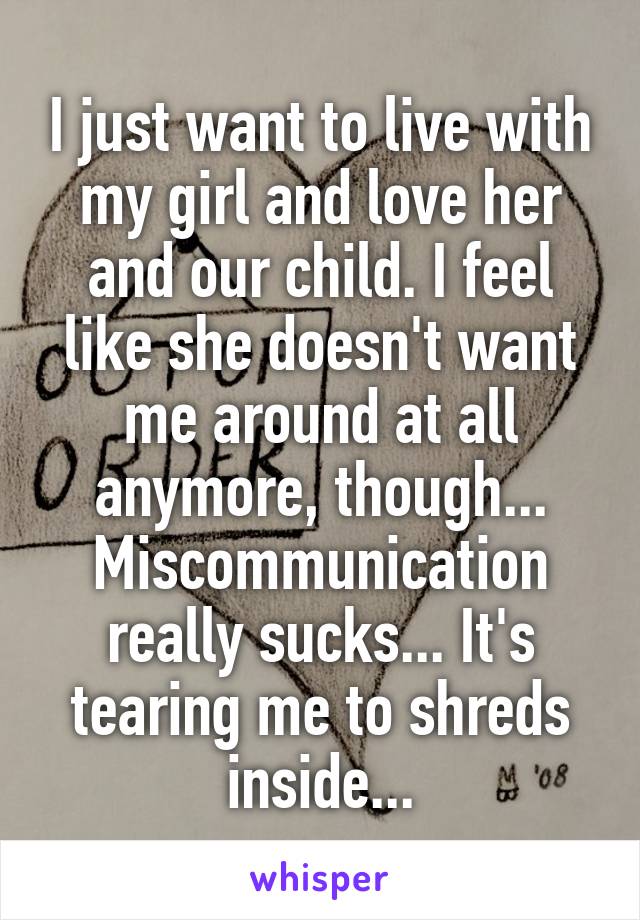 I just want to live with my girl and love her and our child. I feel like she doesn't want me around at all anymore, though... Miscommunication really sucks... It's tearing me to shreds inside...